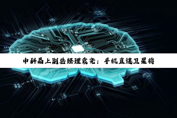 中科晶上副总经理袁尧：手机直连卫星将成半导体产业重点赛道